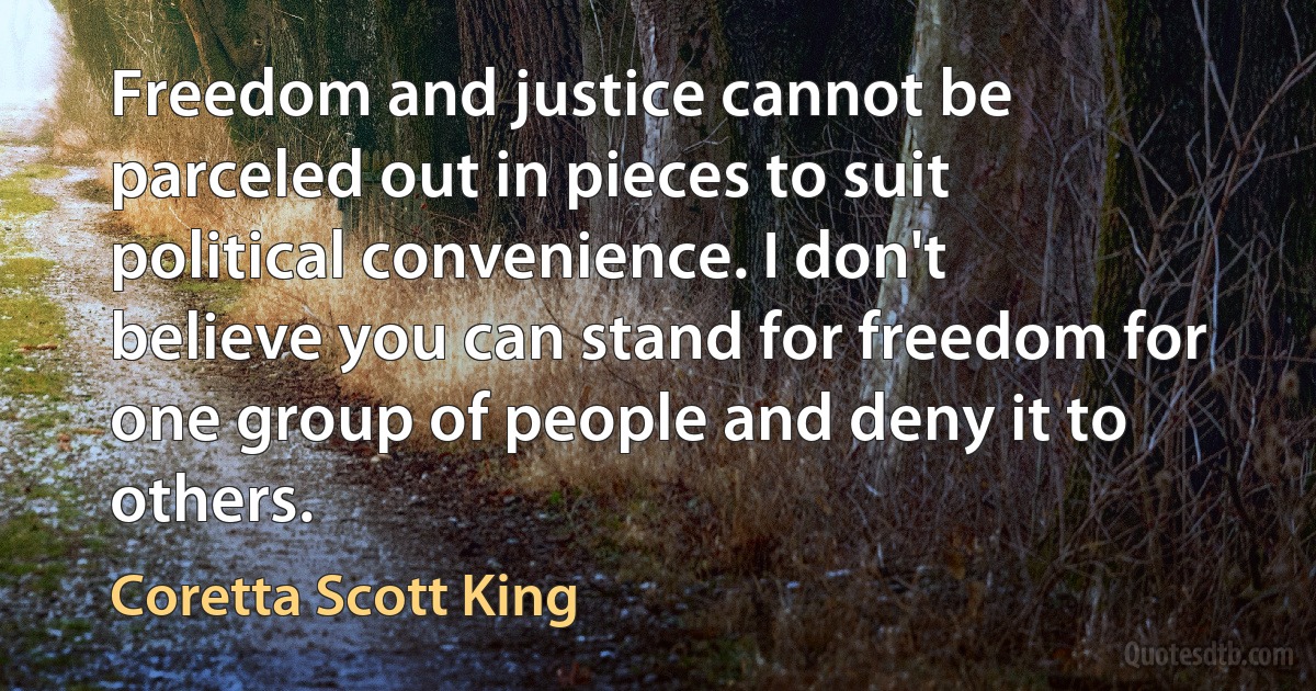 Freedom and justice cannot be parceled out in pieces to suit political convenience. I don't believe you can stand for freedom for one group of people and deny it to others. (Coretta Scott King)