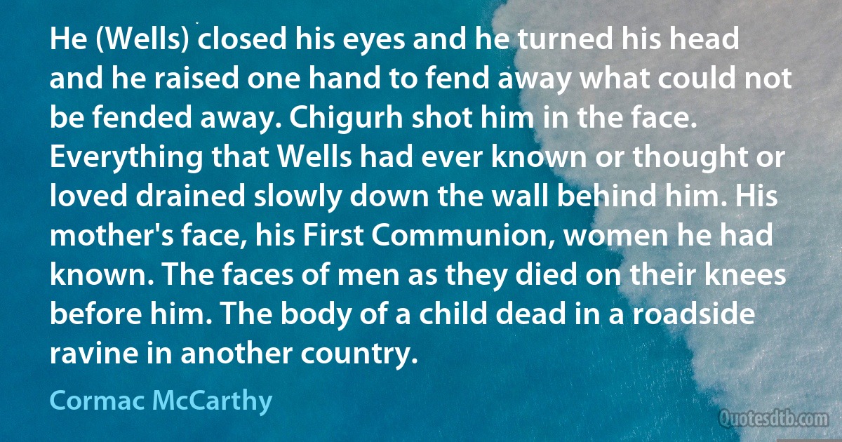 He (Wells) closed his eyes and he turned his head and he raised one hand to fend away what could not be fended away. Chigurh shot him in the face. Everything that Wells had ever known or thought or loved drained slowly down the wall behind him. His mother's face, his First Communion, women he had known. The faces of men as they died on their knees before him. The body of a child dead in a roadside ravine in another country. (Cormac McCarthy)