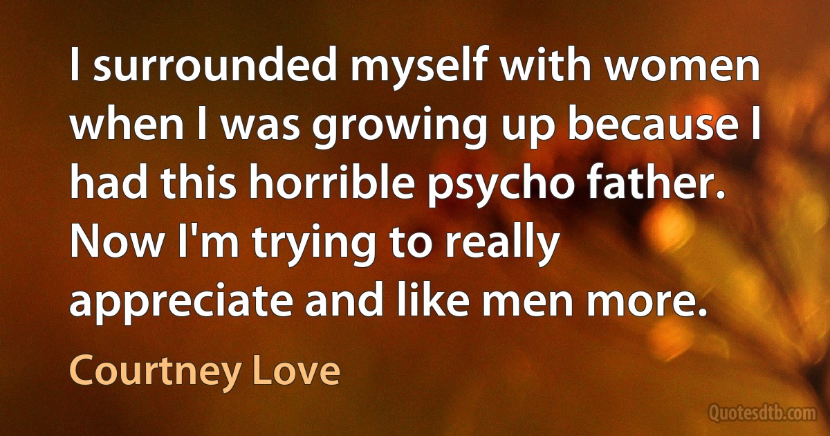 I surrounded myself with women when I was growing up because I had this horrible psycho father. Now I'm trying to really appreciate and like men more. (Courtney Love)