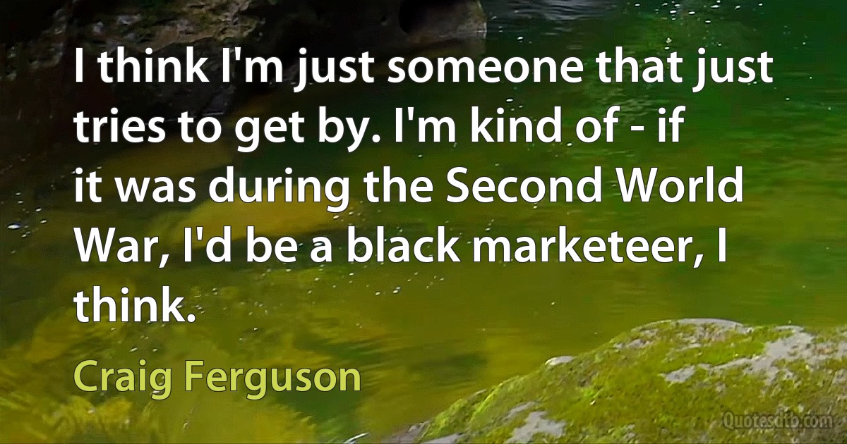 I think I'm just someone that just tries to get by. I'm kind of - if it was during the Second World War, I'd be a black marketeer, I think. (Craig Ferguson)