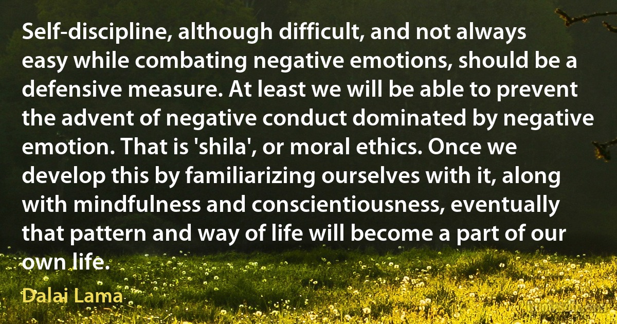 Self-discipline, although difficult, and not always easy while combating negative emotions, should be a defensive measure. At least we will be able to prevent the advent of negative conduct dominated by negative emotion. That is 'shila', or moral ethics. Once we develop this by familiarizing ourselves with it, along with mindfulness and conscientiousness, eventually that pattern and way of life will become a part of our own life. (Dalai Lama)