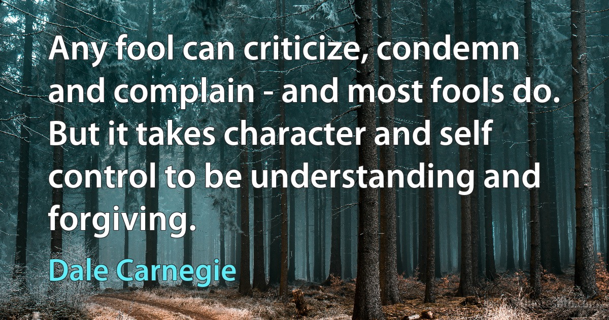 Any fool can criticize, condemn and complain - and most fools do. But it takes character and self control to be understanding and forgiving. (Dale Carnegie)