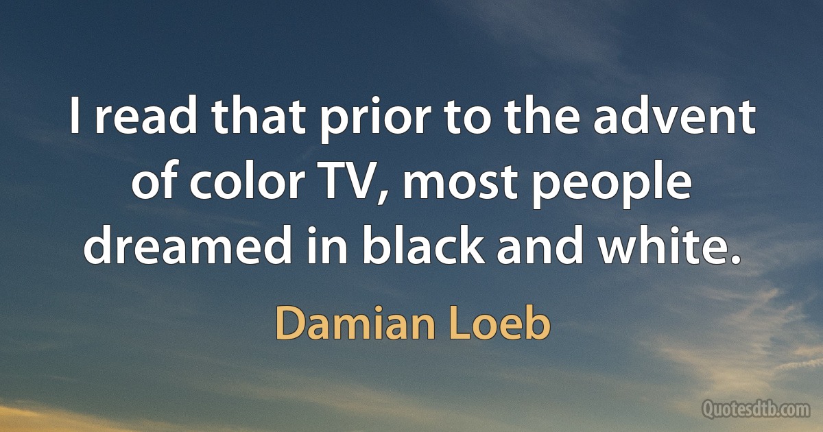 I read that prior to the advent of color TV, most people dreamed in black and white. (Damian Loeb)