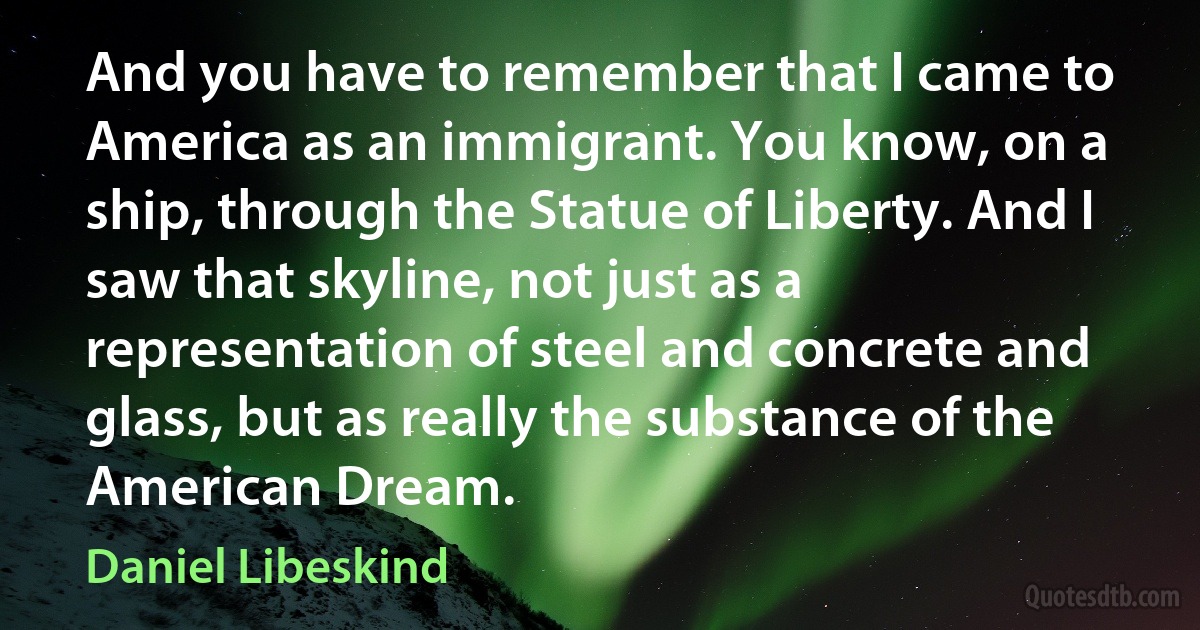 And you have to remember that I came to America as an immigrant. You know, on a ship, through the Statue of Liberty. And I saw that skyline, not just as a representation of steel and concrete and glass, but as really the substance of the American Dream. (Daniel Libeskind)