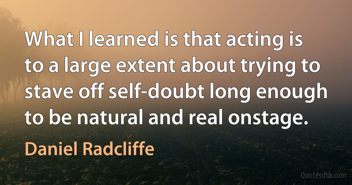 What I learned is that acting is to a large extent about trying to stave off self-doubt long enough to be natural and real onstage. (Daniel Radcliffe)