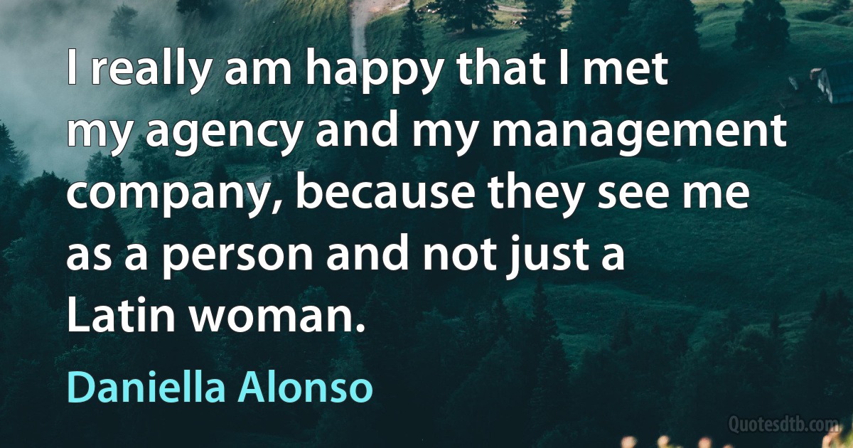 I really am happy that I met my agency and my management company, because they see me as a person and not just a Latin woman. (Daniella Alonso)