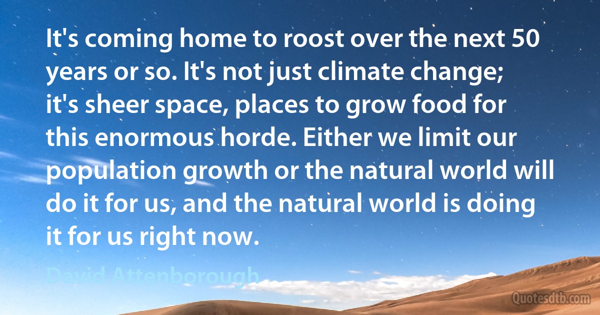 It's coming home to roost over the next 50 years or so. It's not just climate change; it's sheer space, places to grow food for this enormous horde. Either we limit our population growth or the natural world will do it for us, and the natural world is doing it for us right now. (David Attenborough)