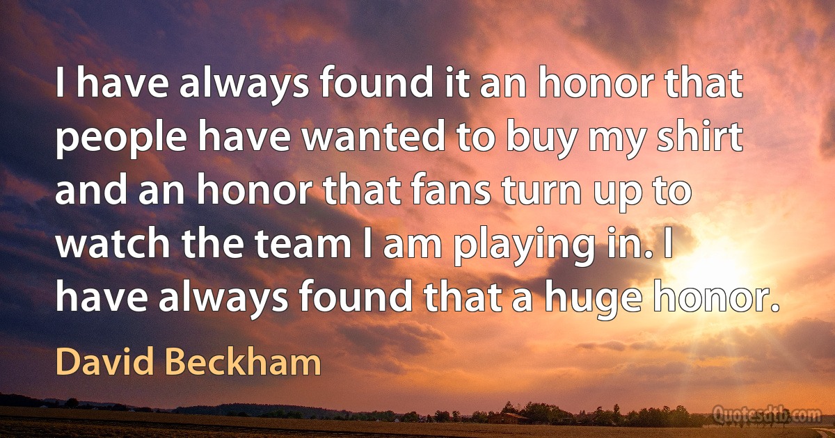 I have always found it an honor that people have wanted to buy my shirt and an honor that fans turn up to watch the team I am playing in. I have always found that a huge honor. (David Beckham)