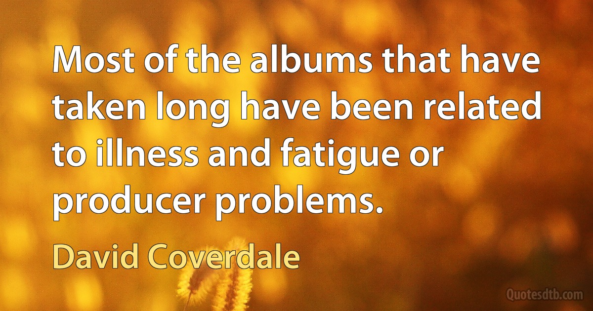 Most of the albums that have taken long have been related to illness and fatigue or producer problems. (David Coverdale)