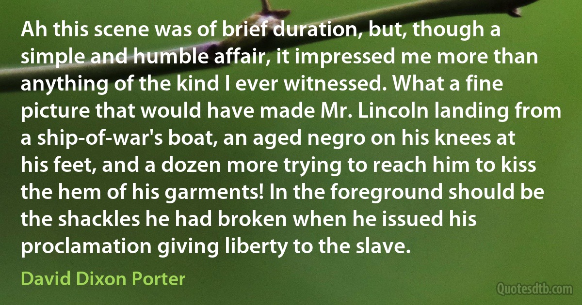 Ah this scene was of brief duration, but, though a simple and humble affair, it impressed me more than anything of the kind I ever witnessed. What a fine picture that would have made Mr. Lincoln landing from a ship-of-war's boat, an aged negro on his knees at his feet, and a dozen more trying to reach him to kiss the hem of his garments! In the foreground should be the shackles he had broken when he issued his proclamation giving liberty to the slave. (David Dixon Porter)