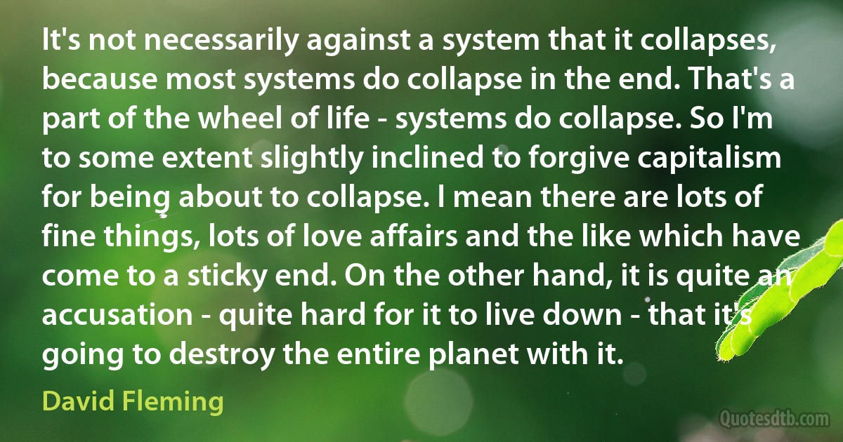 It's not necessarily against a system that it collapses, because most systems do collapse in the end. That's a part of the wheel of life - systems do collapse. So I'm to some extent slightly inclined to forgive capitalism for being about to collapse. I mean there are lots of fine things, lots of love affairs and the like which have come to a sticky end. On the other hand, it is quite an accusation - quite hard for it to live down - that it's going to destroy the entire planet with it. (David Fleming)