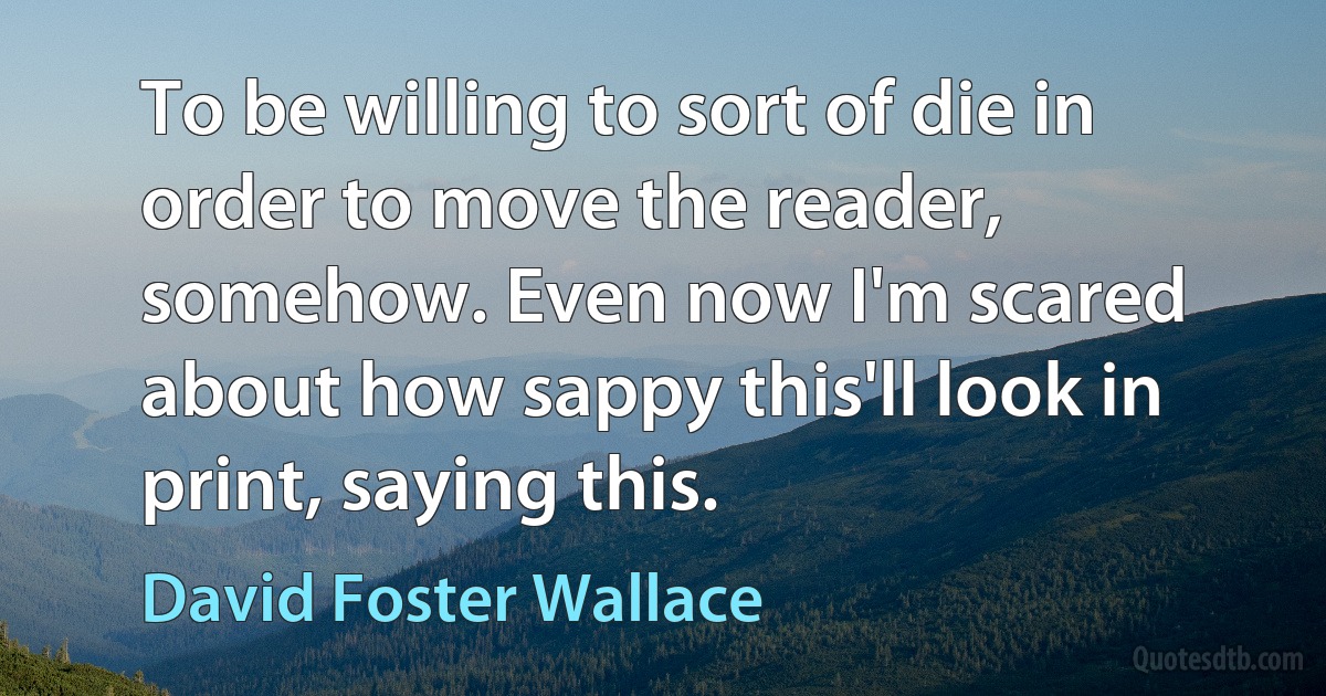 To be willing to sort of die in order to move the reader, somehow. Even now I'm scared about how sappy this'll look in print, saying this. (David Foster Wallace)