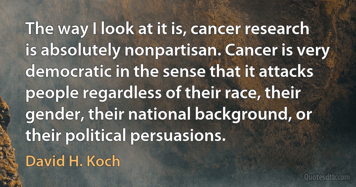 The way I look at it is, cancer research is absolutely nonpartisan. Cancer is very democratic in the sense that it attacks people regardless of their race, their gender, their national background, or their political persuasions. (David H. Koch)