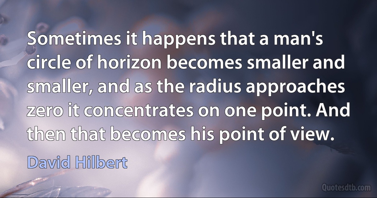 Sometimes it happens that a man's circle of horizon becomes smaller and smaller, and as the radius approaches zero it concentrates on one point. And then that becomes his point of view. (David Hilbert)