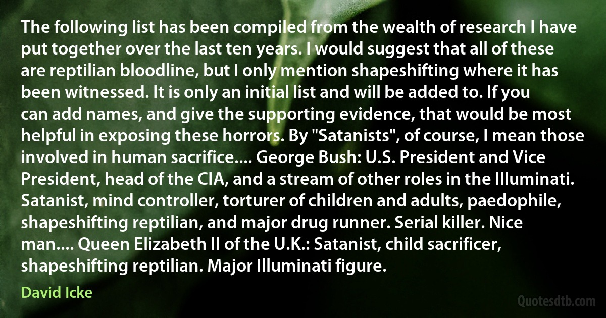 The following list has been compiled from the wealth of research I have put together over the last ten years. I would suggest that all of these are reptilian bloodline, but I only mention shapeshifting where it has been witnessed. It is only an initial list and will be added to. If you can add names, and give the supporting evidence, that would be most helpful in exposing these horrors. By "Satanists", of course, I mean those involved in human sacrifice.... George Bush: U.S. President and Vice President, head of the CIA, and a stream of other roles in the Illuminati. Satanist, mind controller, torturer of children and adults, paedophile, shapeshifting reptilian, and major drug runner. Serial killer. Nice man.... Queen Elizabeth II of the U.K.: Satanist, child sacrificer, shapeshifting reptilian. Major Illuminati figure. (David Icke)