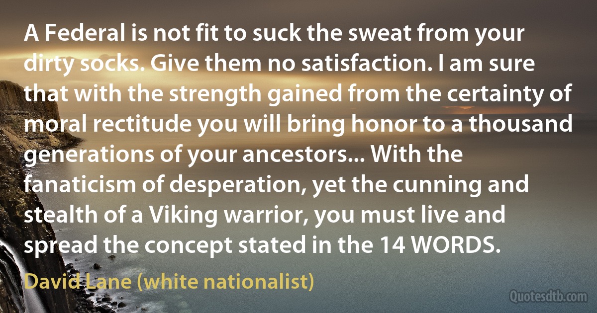 A Federal is not fit to suck the sweat from your dirty socks. Give them no satisfaction. I am sure that with the strength gained from the certainty of moral rectitude you will bring honor to a thousand generations of your ancestors... With the fanaticism of desperation, yet the cunning and stealth of a Viking warrior, you must live and spread the concept stated in the 14 WORDS. (David Lane (white nationalist))