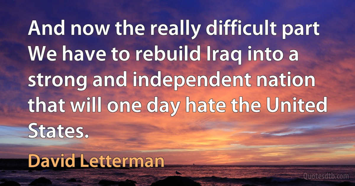 And now the really difficult part We have to rebuild Iraq into a strong and independent nation that will one day hate the United States. (David Letterman)