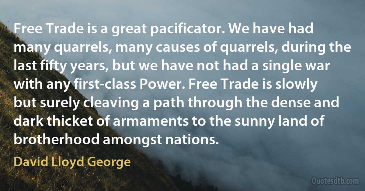 Free Trade is a great pacificator. We have had many quarrels, many causes of quarrels, during the last fifty years, but we have not had a single war with any first-class Power. Free Trade is slowly but surely cleaving a path through the dense and dark thicket of armaments to the sunny land of brotherhood amongst nations. (David Lloyd George)