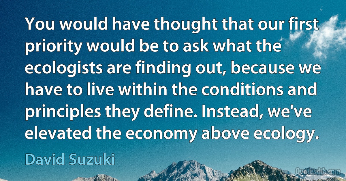 You would have thought that our first priority would be to ask what the ecologists are finding out, because we have to live within the conditions and principles they define. Instead, we've elevated the economy above ecology. (David Suzuki)