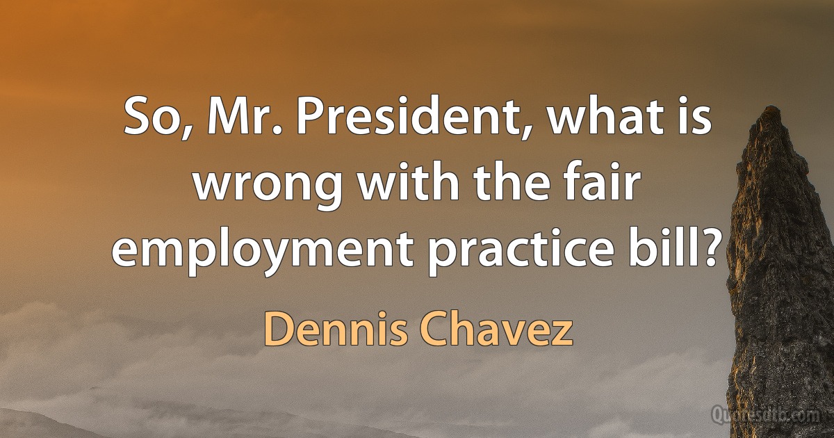 So, Mr. President, what is wrong with the fair employment practice bill? (Dennis Chavez)