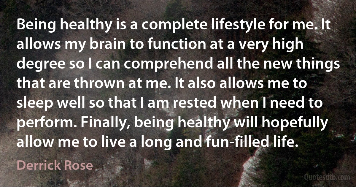 Being healthy is a complete lifestyle for me. It allows my brain to function at a very high degree so I can comprehend all the new things that are thrown at me. It also allows me to sleep well so that I am rested when I need to perform. Finally, being healthy will hopefully allow me to live a long and fun-filled life. (Derrick Rose)