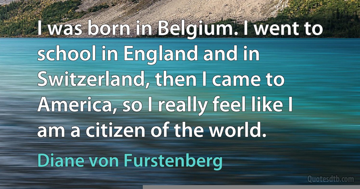 I was born in Belgium. I went to school in England and in Switzerland, then I came to America, so I really feel like I am a citizen of the world. (Diane von Furstenberg)