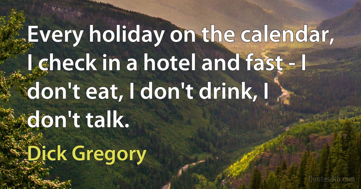 Every holiday on the calendar, I check in a hotel and fast - I don't eat, I don't drink, I don't talk. (Dick Gregory)