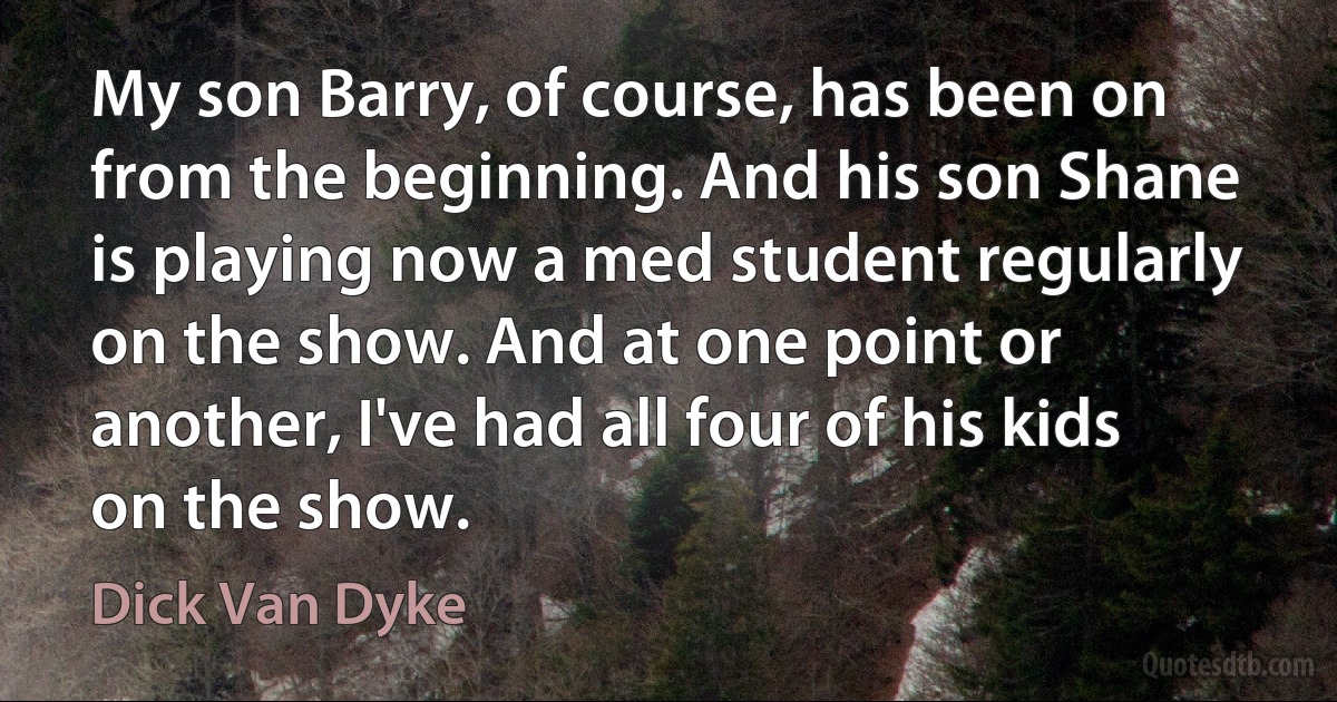 My son Barry, of course, has been on from the beginning. And his son Shane is playing now a med student regularly on the show. And at one point or another, I've had all four of his kids on the show. (Dick Van Dyke)