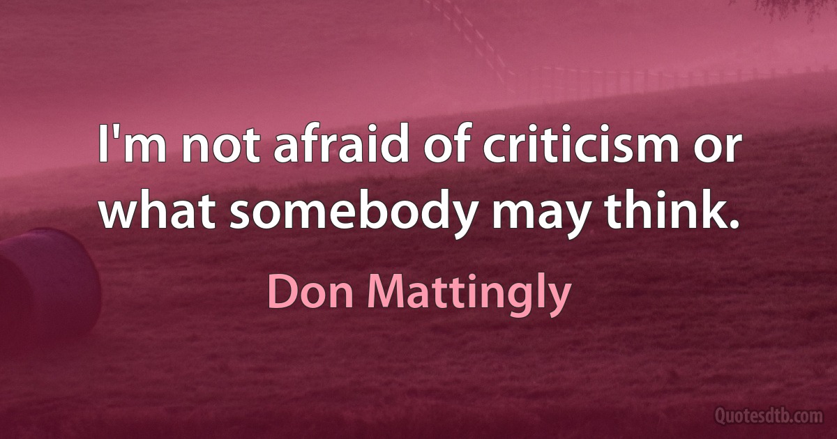 I'm not afraid of criticism or what somebody may think. (Don Mattingly)