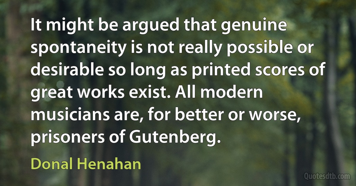 It might be argued that genuine spontaneity is not really possible or desirable so long as printed scores of great works exist. All modern musicians are, for better or worse, prisoners of Gutenberg. (Donal Henahan)