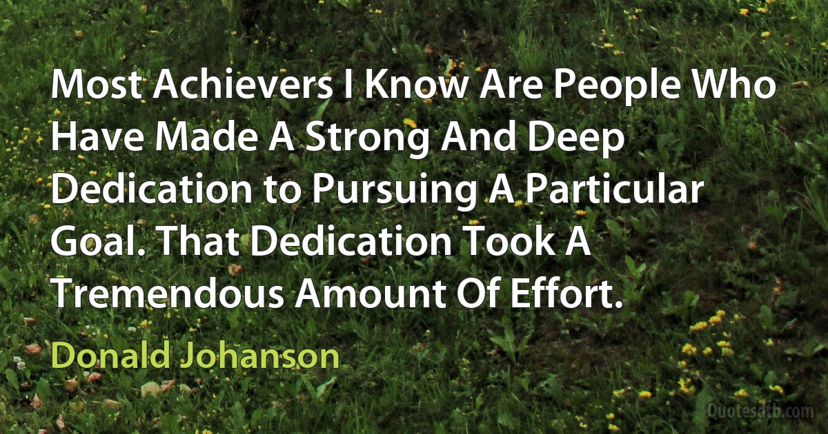 Most Achievers I Know Are People Who Have Made A Strong And Deep Dedication to Pursuing A Particular Goal. That Dedication Took A Tremendous Amount Of Effort. (Donald Johanson)