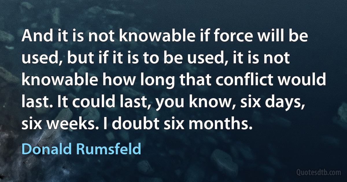 And it is not knowable if force will be used, but if it is to be used, it is not knowable how long that conflict would last. It could last, you know, six days, six weeks. I doubt six months. (Donald Rumsfeld)