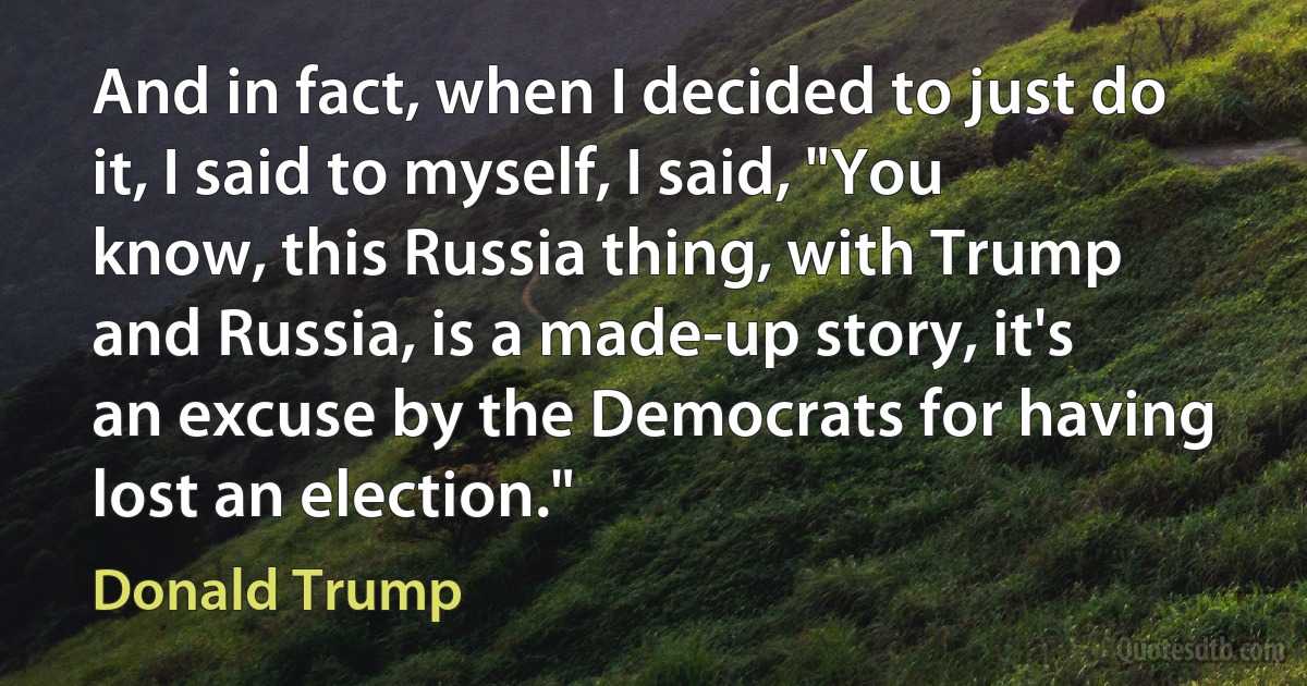 And in fact, when I decided to just do it, I said to myself, I said, "You know, this Russia thing, with Trump and Russia, is a made-up story, it's an excuse by the Democrats for having lost an election." (Donald Trump)