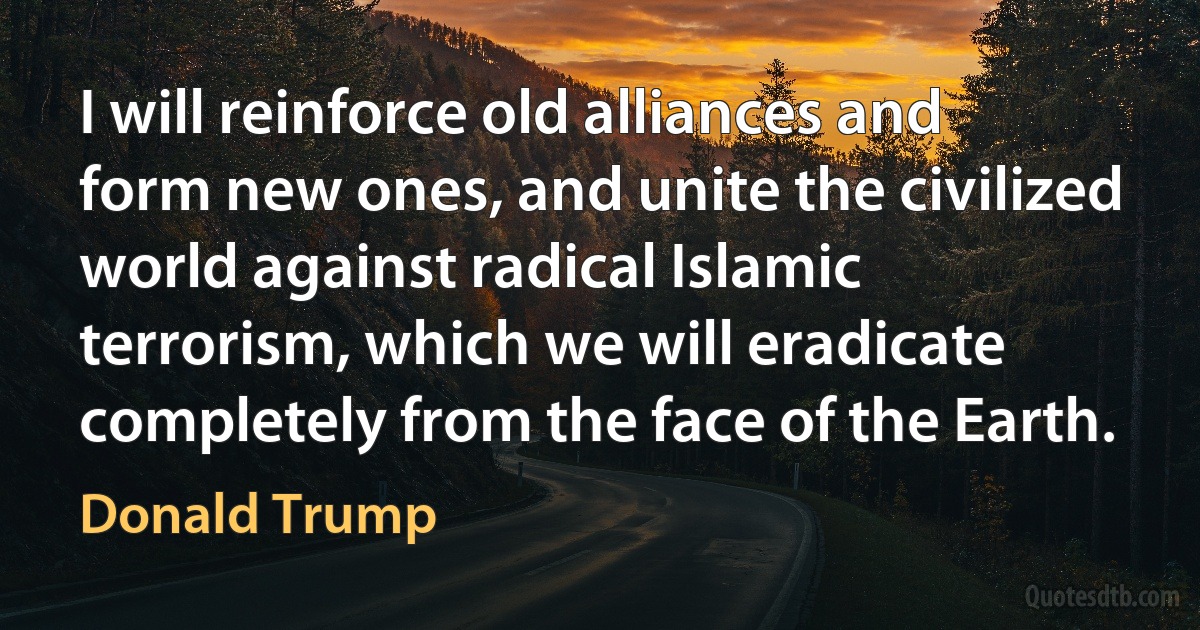 I will reinforce old alliances and form new ones, and unite the civilized world against radical Islamic terrorism, which we will eradicate completely from the face of the Earth. (Donald Trump)