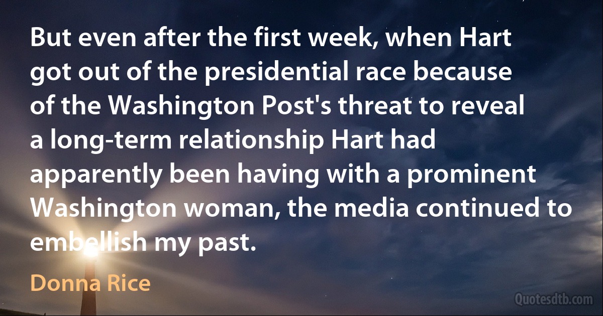 But even after the first week, when Hart got out of the presidential race because of the Washington Post's threat to reveal a long-term relationship Hart had apparently been having with a prominent Washington woman, the media continued to embellish my past. (Donna Rice)