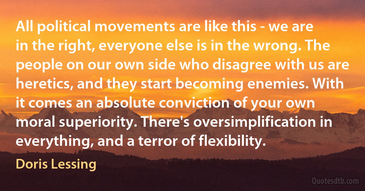 All political movements are like this - we are in the right, everyone else is in the wrong. The people on our own side who disagree with us are heretics, and they start becoming enemies. With it comes an absolute conviction of your own moral superiority. There's oversimplification in everything, and a terror of flexibility. (Doris Lessing)