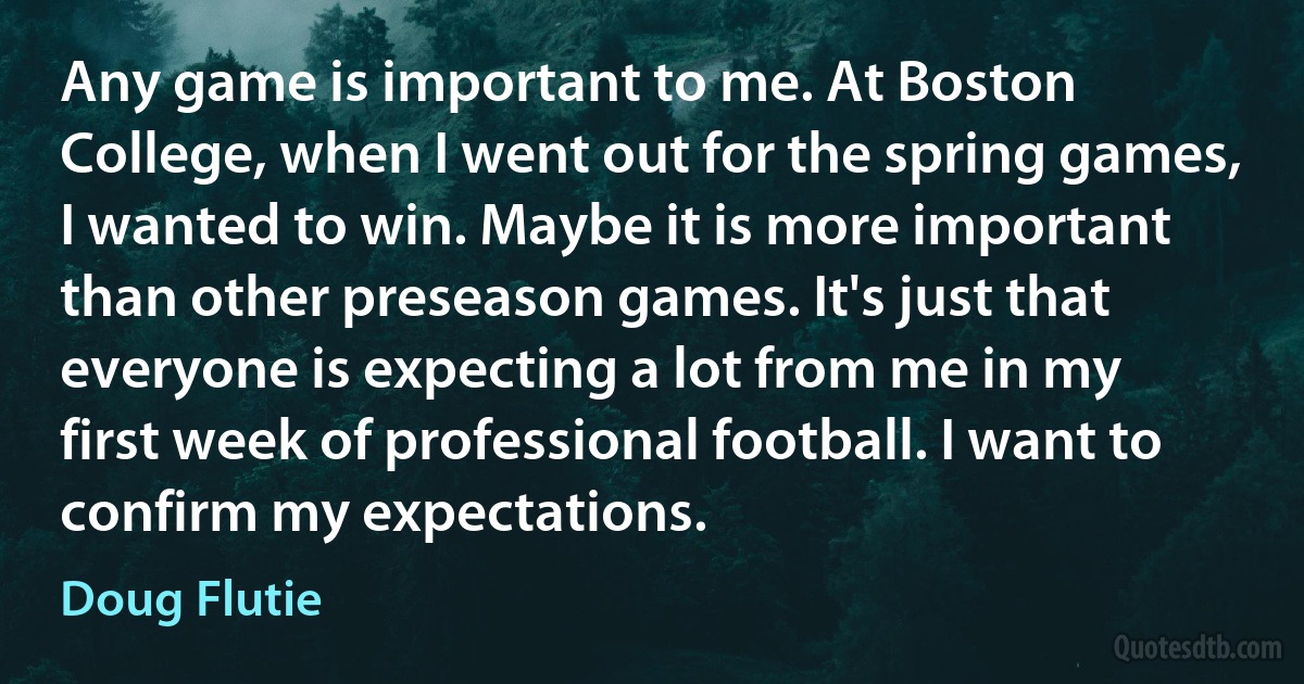 Any game is important to me. At Boston College, when I went out for the spring games, I wanted to win. Maybe it is more important than other preseason games. It's just that everyone is expecting a lot from me in my first week of professional football. I want to confirm my expectations. (Doug Flutie)