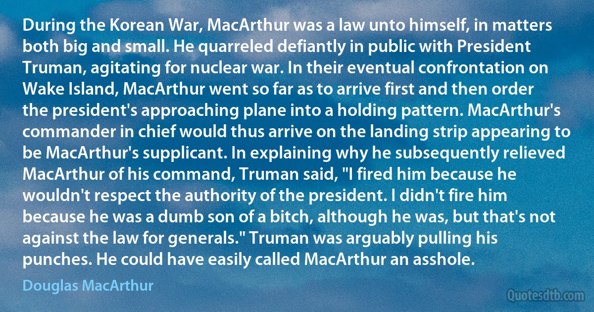 During the Korean War, MacArthur was a law unto himself, in matters both big and small. He quarreled defiantly in public with President Truman, agitating for nuclear war. In their eventual confrontation on Wake Island, MacArthur went so far as to arrive first and then order the president's approaching plane into a holding pattern. MacArthur's commander in chief would thus arrive on the landing strip appearing to be MacArthur's supplicant. In explaining why he subsequently relieved MacArthur of his command, Truman said, "I fired him because he wouldn't respect the authority of the president. I didn't fire him because he was a dumb son of a bitch, although he was, but that's not against the law for generals." Truman was arguably pulling his punches. He could have easily called MacArthur an asshole. (Douglas MacArthur)