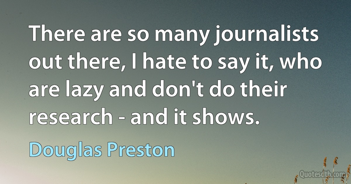 There are so many journalists out there, I hate to say it, who are lazy and don't do their research - and it shows. (Douglas Preston)