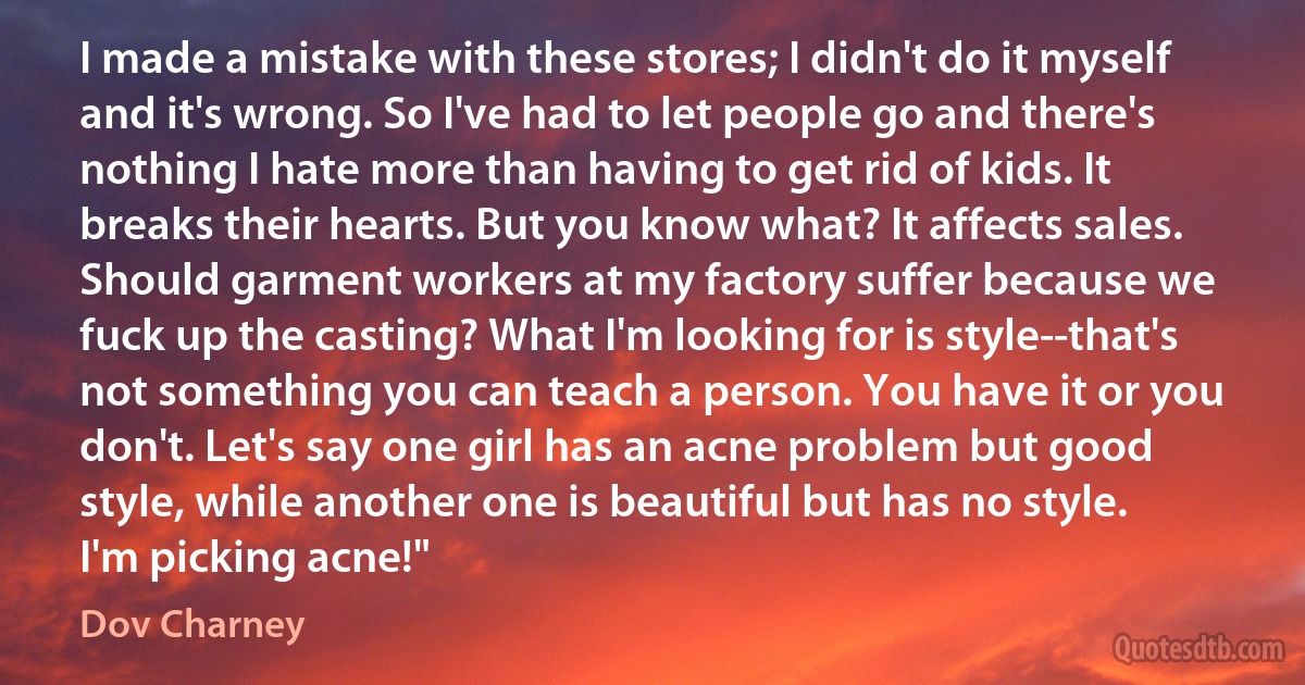 I made a mistake with these stores; I didn't do it myself and it's wrong. So I've had to let people go and there's nothing I hate more than having to get rid of kids. It breaks their hearts. But you know what? It affects sales. Should garment workers at my factory suffer because we fuck up the casting? What I'm looking for is style--that's not something you can teach a person. You have it or you don't. Let's say one girl has an acne problem but good style, while another one is beautiful but has no style. I'm picking acne!" (Dov Charney)