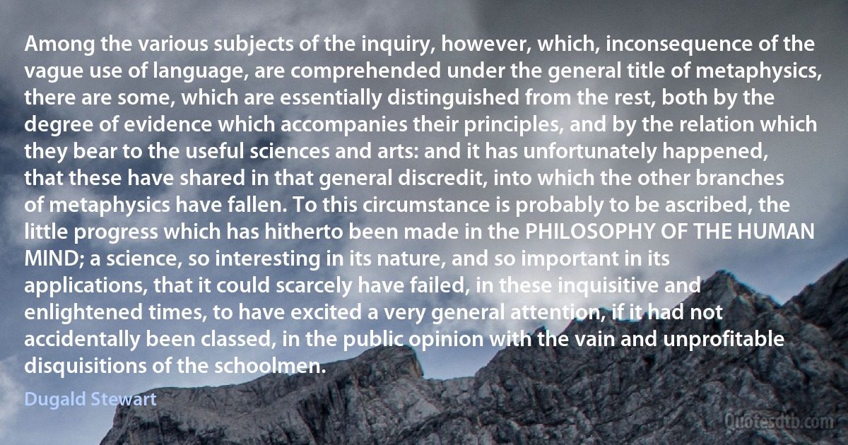 Among the various subjects of the inquiry, however, which, inconsequence of the vague use of language, are comprehended under the general title of metaphysics, there are some, which are essentially distinguished from the rest, both by the degree of evidence which accompanies their principles, and by the relation which they bear to the useful sciences and arts: and it has unfortunately happened, that these have shared in that general discredit, into which the other branches of metaphysics have fallen. To this circumstance is probably to be ascribed, the little progress which has hitherto been made in the PHILOSOPHY OF THE HUMAN MIND; a science, so interesting in its nature, and so important in its applications, that it could scarcely have failed, in these inquisitive and enlightened times, to have excited a very general attention, if it had not accidentally been classed, in the public opinion with the vain and unprofitable disquisitions of the schoolmen. (Dugald Stewart)