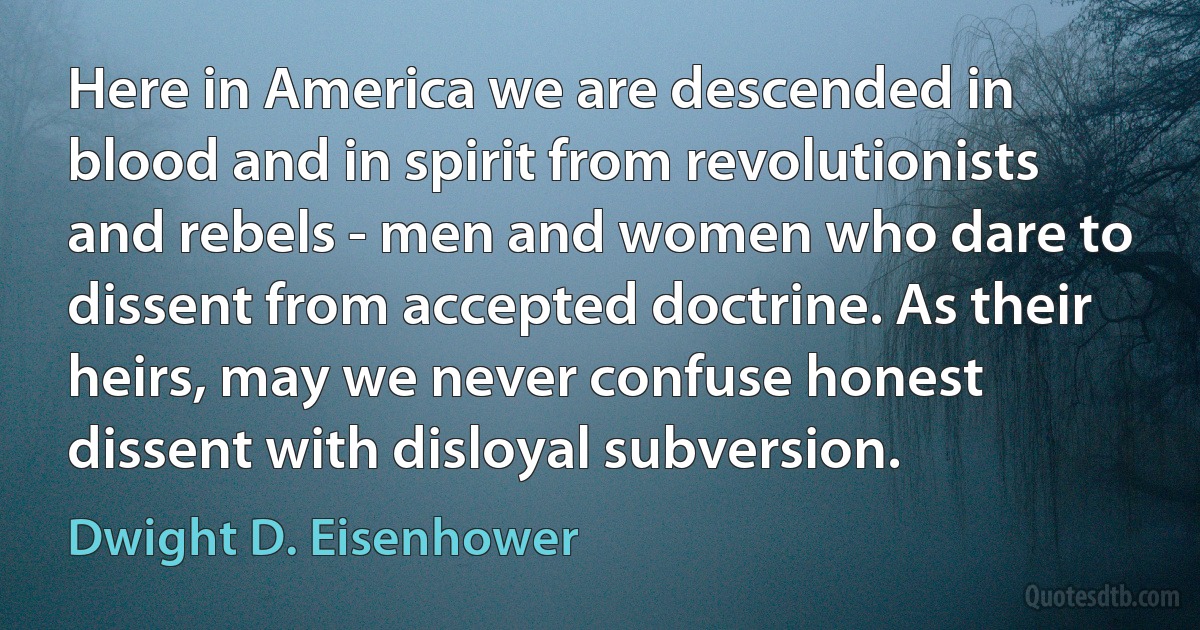 Here in America we are descended in blood and in spirit from revolutionists and rebels - men and women who dare to dissent from accepted doctrine. As their heirs, may we never confuse honest dissent with disloyal subversion. (Dwight D. Eisenhower)