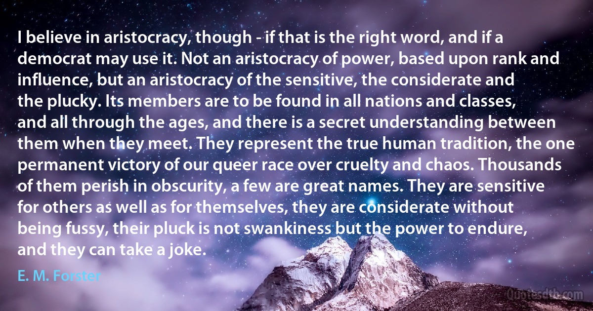 I believe in aristocracy, though - if that is the right word, and if a democrat may use it. Not an aristocracy of power, based upon rank and influence, but an aristocracy of the sensitive, the considerate and the plucky. Its members are to be found in all nations and classes, and all through the ages, and there is a secret understanding between them when they meet. They represent the true human tradition, the one permanent victory of our queer race over cruelty and chaos. Thousands of them perish in obscurity, a few are great names. They are sensitive for others as well as for themselves, they are considerate without being fussy, their pluck is not swankiness but the power to endure, and they can take a joke. (E. M. Forster)