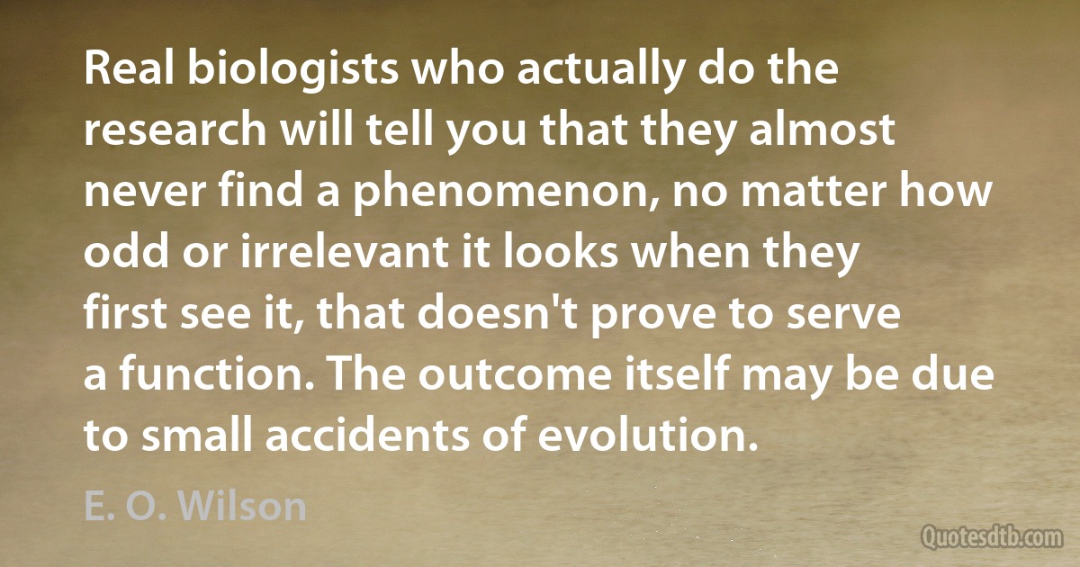 Real biologists who actually do the research will tell you that they almost never find a phenomenon, no matter how odd or irrelevant it looks when they first see it, that doesn't prove to serve a function. The outcome itself may be due to small accidents of evolution. (E. O. Wilson)