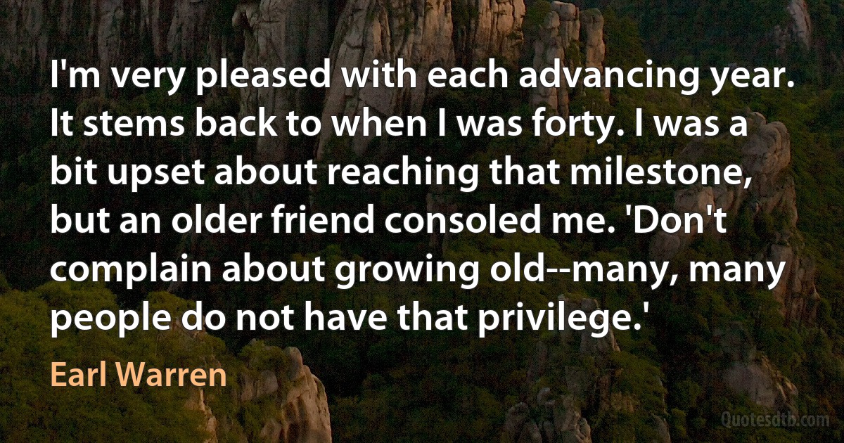 I'm very pleased with each advancing year. It stems back to when I was forty. I was a bit upset about reaching that milestone, but an older friend consoled me. 'Don't complain about growing old--many, many people do not have that privilege.' (Earl Warren)