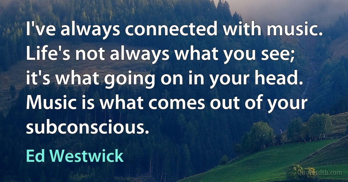 I've always connected with music. Life's not always what you see; it's what going on in your head. Music is what comes out of your subconscious. (Ed Westwick)