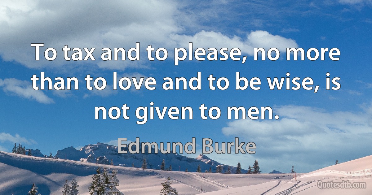 To tax and to please, no more than to love and to be wise, is not given to men. (Edmund Burke)