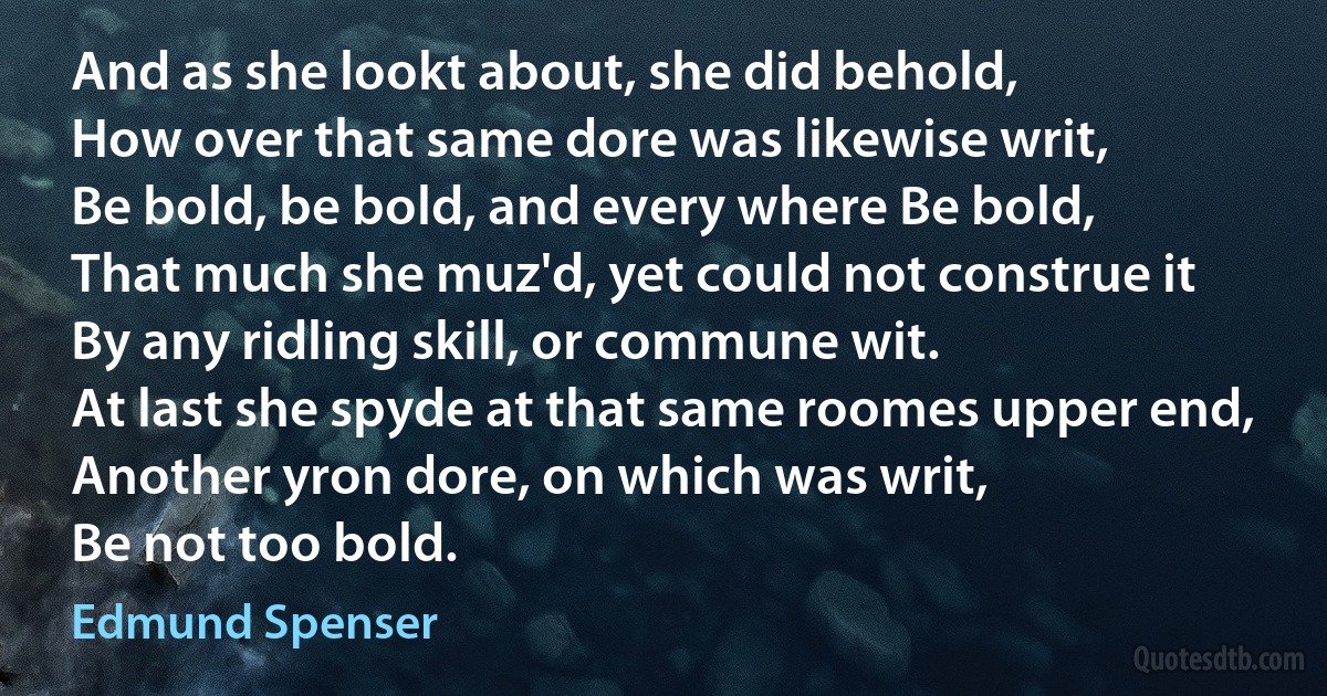 And as she lookt about, she did behold,
How over that same dore was likewise writ,
Be bold, be bold, and every where Be bold,
That much she muz'd, yet could not construe it
By any ridling skill, or commune wit.
At last she spyde at that same roomes upper end,
Another yron dore, on which was writ,
Be not too bold. (Edmund Spenser)