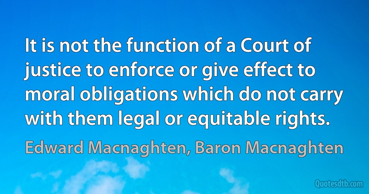 It is not the function of a Court of justice to enforce or give effect to moral obligations which do not carry with them legal or equitable rights. (Edward Macnaghten, Baron Macnaghten)