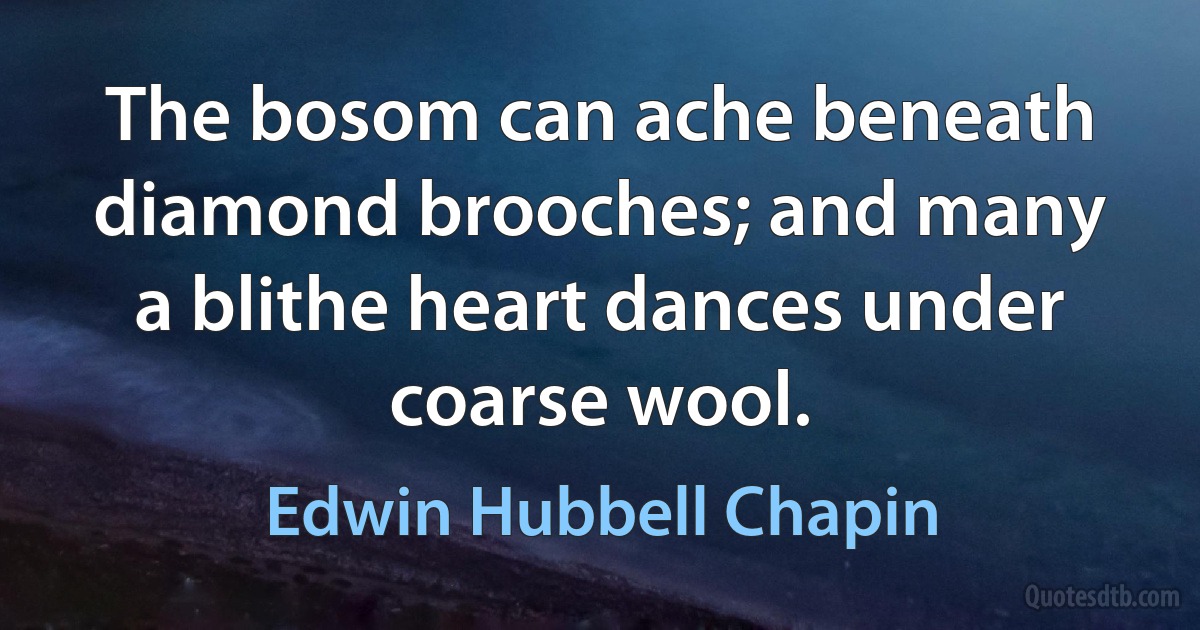 The bosom can ache beneath diamond brooches; and many a blithe heart dances under coarse wool. (Edwin Hubbell Chapin)